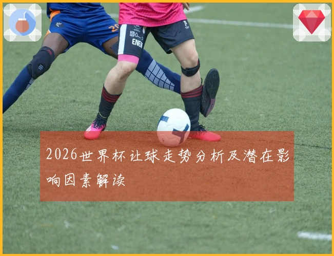 2026世界杯让球走势分析及潜在影响因素解读