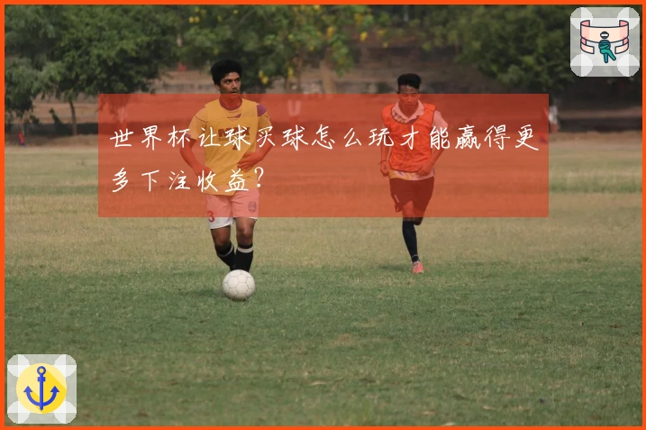 世界杯让球买球怎么玩才能赢得更多下注收益？